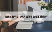 玩具批发平台（玩具批发平台哪里质量好）