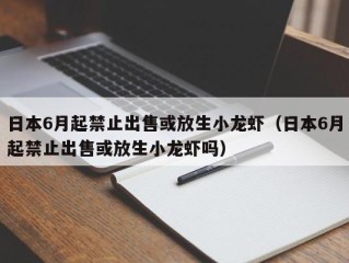 日本6月起禁止出售或放生小龙虾（日本6月起禁止出售或放生小龙虾吗）