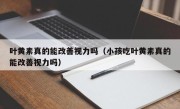 叶黄素真的能改善视力吗（小孩吃叶黄素真的能改善视力吗）