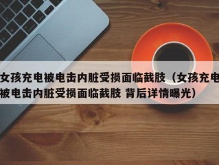 女孩充电被电击内脏受损面临截肢（女孩充电被电击内脏受损面临截肢 背后详情曝光）