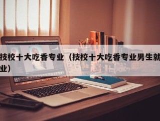 技校十大吃香专业（技校十大吃香专业男生就业）