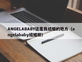ANGELABABY这是我结婚的地方（angelababy结婚照）