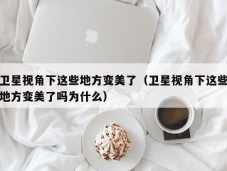 卫星视角下这些地方变美了（卫星视角下这些地方变美了吗为什么）
