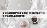 全国治癫最好的医院是哪里（全国治癫最好的医院是哪里,美女跳的舞）