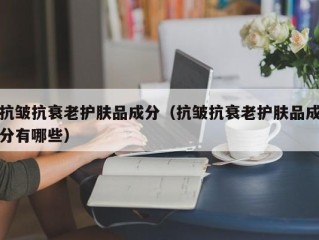 抗皱抗衰老护肤品成分（抗皱抗衰老护肤品成分有哪些）