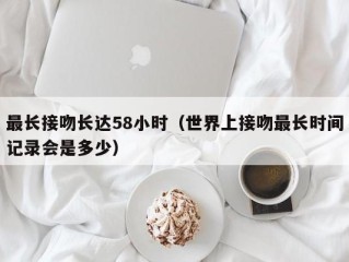 最长接吻长达58小时（世界上接吻最长时间记录会是多少）