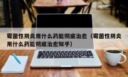 霉菌性阴炎用什么药能彻底治愈（霉菌性阴炎用什么药能彻底治愈知乎）