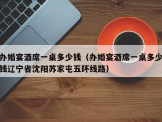 办婚宴酒席一桌多少钱（办婚宴酒席一桌多少钱辽宁省沈阳苏家屯五环线路）