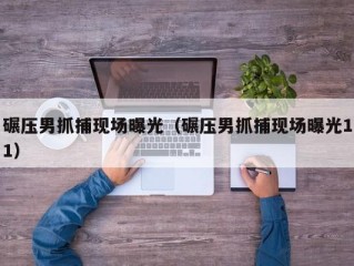 碾压男抓捕现场曝光（碾压男抓捕现场曝光11）