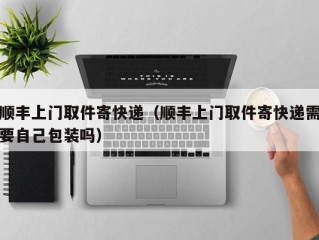 顺丰上门取件寄快递（顺丰上门取件寄快递需要自己包装吗）