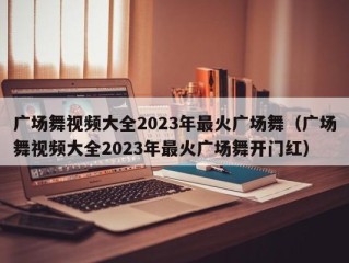 广场舞视频大全2023年最火广场舞（广场舞视频大全2023年最火广场舞开门红）