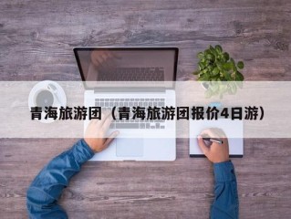 青海旅游团（青海旅游团报价4日游）