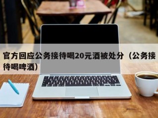 官方回应公务接待喝20元酒被处分（公务接待喝啤酒）