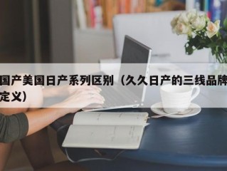 国产美国日产系列区别（久久日产的三线品牌定义）