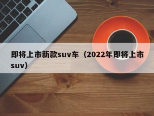 即将上市新款suv车（2022年即将上市suv）