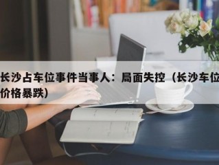 长沙占车位事件当事人：局面失控（长沙车位价格暴跌）
