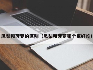 凤梨和菠萝的区别（凤梨和菠萝哪个更好吃）