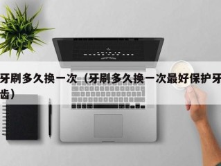 牙刷多久换一次（牙刷多久换一次最好保护牙齿）