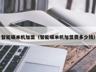 智能碾米机加盟（智能碾米机加盟费多少钱）