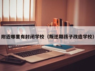 附近哪里有封闭学校（叛逆期孩子改造学校）