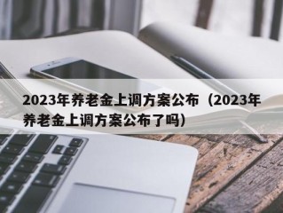 2023年养老金上调方案公布（2023年养老金上调方案公布了吗）