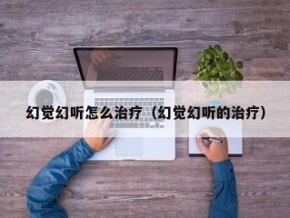 幻觉幻听怎么治疗（幻觉幻听的治疗）
