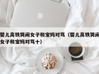 婴儿高铁哭闹女子和宝妈对骂（婴儿高铁哭闹女子和宝妈对骂十）