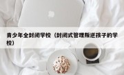 青少年全封闭学校（封闭式管理叛逆孩子的学校）