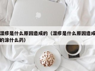 湿疹是什么原因造成的（湿疹是什么原因造成的涂什么药）