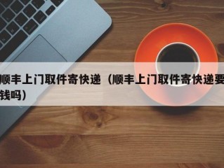 顺丰上门取件寄快递（顺丰上门取件寄快递要钱吗）