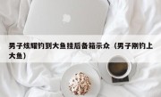 男子炫耀钓到大鱼挂后备箱示众（男子刚钓上大鱼）