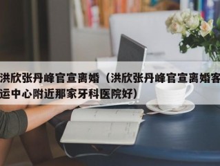 洪欣张丹峰官宣离婚（洪欣张丹峰官宣离婚客运中心附近那家牙科医院好）